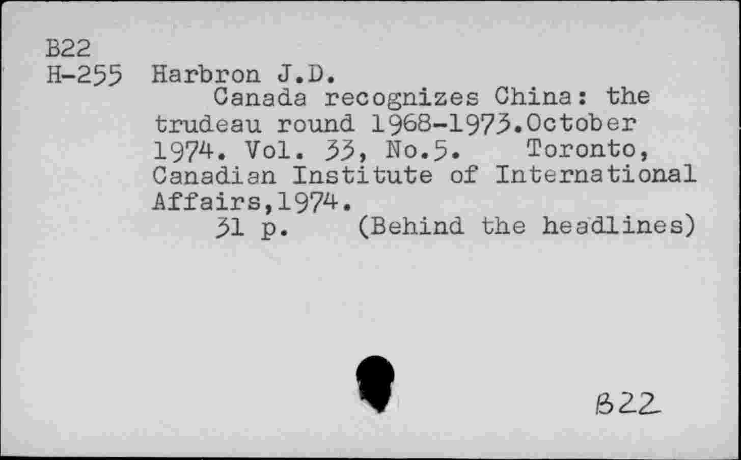 ﻿B22
H-255 Harbron J.D.
Canada recognizes China: the trudeau round 1968-197.5.October 1974. Vol. 55, N0.5. Toronto, Canadian Institute of International
Affairs,1974.
51 p. (Behind the headlines)
62Z